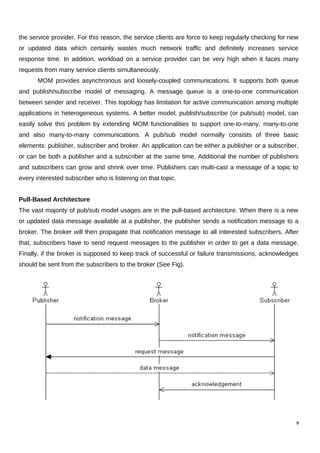 the service provider. For this reason, the service clients are force to keep regularly checking for new
or updated data which certainly wastes much network traffic and definitely increases service
response time. In addition, workload on a service provider can be very high when it faces many
requests from many service clients simultaneously.
MOM provides asynchronous and loosely-coupled communications. It supports both queue
and publish/subscribe model of messaging. A message queue is a one-to-one communication
between sender and receiver. This topology has limitation for active communication among multiple
applications in heterogeneous systems. A better model, publish/subscribe (or pub/sub) model, can
easily solve this problem by extending MOM functionalities to support one-to-many, many-to-one
and also many-to-many communications. A pub/sub model normally consists of three basic
elements: publisher, subscriber and broker. An application can be either a publisher or a subscriber,
or can be both a publisher and a subscriber at the same time. Additional the number of publishers
and subscribers can grow and shrink over time. Publishers can multi-cast a message of a topic to
every interested subscriber who is listening on that topic.
Pull-Based Architecture
The vast majority of pub/sub model usages are in the pull-based architecture. When there is a new
or updated data message available at a publisher, the publisher sends a notification message to a
broker. The broker will then propagate that notification message to all interested subscribers. After
that, subscribers have to send request messages to the publisher in order to get a data message.
Finally, if the broker is supposed to keep track of successful or failure transmissions, acknowledges
should be sent from the subscribers to the broker (See Fig).
9
 