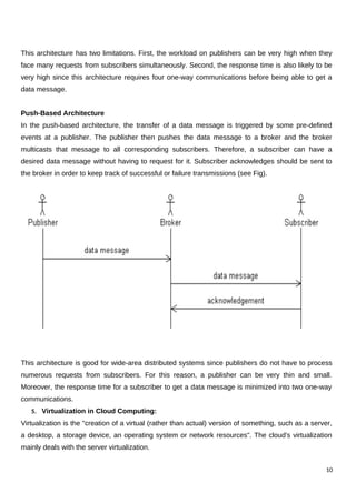 This architecture has two limitations. First, the workload on publishers can be very high when they
face many requests from subscribers simultaneously. Second, the response time is also likely to be
very high since this architecture requires four one-way communications before being able to get a
data message.
Push-Based Architecture
In the push-based architecture, the transfer of a data message is triggered by some pre-defined
events at a publisher. The publisher then pushes the data message to a broker and the broker
multicasts that message to all corresponding subscribers. Therefore, a subscriber can have a
desired data message without having to request for it. Subscriber acknowledges should be sent to
the broker in order to keep track of successful or failure transmissions (see Fig).
This architecture is good for wide-area distributed systems since publishers do not have to process
numerous requests from subscribers. For this reason, a publisher can be very thin and small.
Moreover, the response time for a subscriber to get a data message is minimized into two one-way
communications.
5. Virtualization in Cloud Computing:
Virtualization is the "creation of a virtual (rather than actual) version of something, such as a server,
a desktop, a storage device, an operating system or network resources". The cloud's virtualization
mainly deals with the server virtualization.
10
 