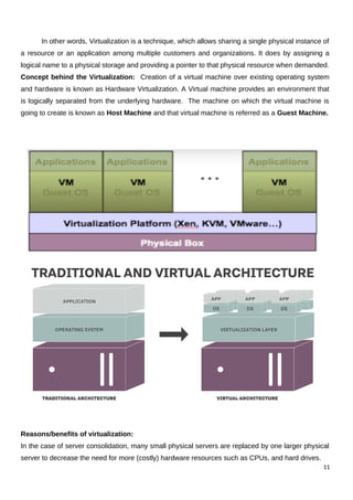 In other words, Virtualization is a technique, which allows sharing a single physical instance of
a resource or an application among multiple customers and organizations. It does by assigning a
logical name to a physical storage and providing a pointer to that physical resource when demanded.
Concept behind the Virtualization: Creation of a virtual machine over existing operating system
and hardware is known as Hardware Virtualization. A Virtual machine provides an environment that
is logically separated from the underlying hardware. The machine on which the virtual machine is
going to create is known as Host Machine and that virtual machine is referred as a Guest Machine.
Reasons/benefits of virtualization:
In the case of server consolidation, many small physical servers are replaced by one larger physical
server to decrease the need for more (costly) hardware resources such as CPUs, and hard drives.
11
 