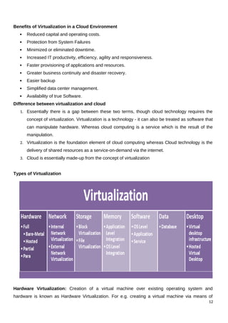 Benefits of Virtualization in a Cloud Environment
 Reduced capital and operating costs.
 Protection from System Failures
 Minimized or eliminated downtime.
 Increased IT productivity, efficiency, agility and responsiveness.
 Faster provisioning of applications and resources.
 Greater business continuity and disaster recovery.
 Easier backup
 Simplified data center management.
 Availability of true Software.
Difference between virtualization and cloud
1. Essentially there is a gap between these two terms, though cloud technology requires the
concept of virtualization. Virtualization is a technology - it can also be treated as software that
can manipulate hardware. Whereas cloud computing is a service which is the result of the
manipulation.
2. Virtualization is the foundation element of cloud computing whereas Cloud technology is the
delivery of shared resources as a service-on-demand via the internet.
3. Cloud is essentially made-up from the concept of virtualization
Types of Virtualization
Hardware Virtualization: Creation of a virtual machine over existing operating system and
hardware is known as Hardware Virtualization. For e.g. creating a virtual machine via means of
12
 