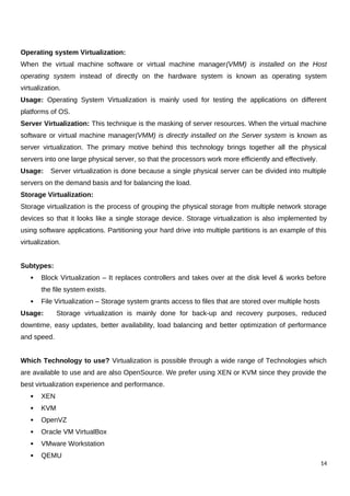 Operating system Virtualization:
When the virtual machine software or virtual machine manager(VMM) is installed on the Host
operating system instead of directly on the hardware system is known as operating system
virtualization.
Usage: Operating System Virtualization is mainly used for testing the applications on different
platforms of OS.
Server Virtualization: This technique is the masking of server resources. When the virtual machine
software or virtual machine manager(VMM) is directly installed on the Server system is known as
server virtualization. The primary motive behind this technology brings together all the physical
servers into one large physical server, so that the processors work more efficiently and effectively.
Usage: Server virtualization is done because a single physical server can be divided into multiple
servers on the demand basis and for balancing the load.
Storage Virtualization:
Storage virtualization is the process of grouping the physical storage from multiple network storage
devices so that it looks like a single storage device. Storage virtualization is also implemented by
using software applications. Partitioning your hard drive into multiple partitions is an example of this
virtualization.
Subtypes:
 Block Virtualization – It replaces controllers and takes over at the disk level & works before
the file system exists.
 File Virtualization – Storage system grants access to files that are stored over multiple hosts
Usage: Storage virtualization is mainly done for back-up and recovery purposes, reduced
downtime, easy updates, better availability, load balancing and better optimization of performance
and speed.
Which Technology to use? Virtualization is possible through a wide range of Technologies which
are available to use and are also OpenSource. We prefer using XEN or KVM since they provide the
best virtualization experience and performance.
 XEN
 KVM
 OpenVZ
 Oracle VM VirtualBox
 VMware Workstation
 QEMU
14
 