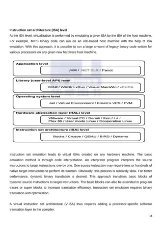 Instruction set architecture (ISA) level
At the ISA level, virtualization is performed by emulating a given ISA by the ISA of the host machine.
For example, MIPS binary code can run on an x86-based host machine with the help of ISA
emulation. With this approach, it is possible to run a large amount of legacy binary code written for
various processors on any given new hardware host machine.
Instruction set emulation leads to virtual ISAs created on any hardware machine. The basic
emulation method is through code interpretation. An interpreter program interprets the source
instructions to target instructions one by one. One source instruction may require tens or hundreds of
native target instructions to perform its function. Obviously, this process is relatively slow. For better
performance, dynamic binary translation is desired. This approach translates basic blocks of
dynamic source instructions to target instructions. The basic blocks can also be extended to program
traces or super blocks to increase translation efficiency. Instruction set emulation requires binary
translation and optimization.
A virtual instruction set architecture (V-ISA) thus requires adding a processor-specific software
translation layer to the compiler.
16
 
