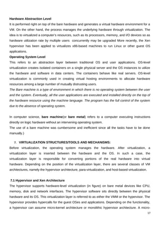 Hardware Abstraction Level
It is performed right on top of the bare hardware and generates a virtual hardware environment for a
VM. On the other hand, the process manages the underlying hardware through virtualization. The
idea is to virtualized a computer’s resources, such as its processors, memory, and I/O devices so as
hardware utilization rate by multiple users concurrently may be upgraded More recently, the Xen
hypervisor has been applied to virtualizes x86-based machines to run Linux or other guest OS
applications.
Operating System Level
This refers to an abstraction layer between traditional OS and user applications. OS-level
virtualization creates isolated containers on a single physical server and the OS instances to utilize
the hardware and software in data centers. The containers behave like real servers. OS-level
virtualization is commonly used in creating virtual hosting environments to allocate hardware
resources among a large number of mutually distrusting users.
The Bare machine is a type of environment in which there is no operating system between the user
and the system. Eventually, all the user applications are executed and installed directly on the top of
the hardware resource using the machine language. The program has the full control of the system
due to the absence of operating system.
In computer science, bare machine(or bare metal) refers to a computer executing instructions
directly on logic hardware without an intervening operating system.
The use of a bare machine was cumbersome and inefficient since all the tasks have to be done
manually.)
7. VIRTUALIZATION STRUCTURES/TOOLS AND MECHANISMS:
Before virtualization, the operating system manages the hardware. After virtualization, a
virtualization layer is inserted between the hardware and the OS. In such a case, the
virtualization layer is responsible for converting portions of the real hardware into virtual
hardware. Depending on the position of the virtualization layer, there are several classes of VM
architectures, namely the hypervisor architecture, para-virtualization, and host-based virtualization.
7.1 Hypervisor and Xen Architecture
The hypervisor supports hardware-level virtualization (in figure) on bare metal devices like CPU,
memory, disk and network interfaces. The hypervisor software sits directly between the physical
hardware and its OS. This virtualization layer is referred to as either the VMM or the hypervisor. The
hypervisor provides hypercalls for the guest OSes and applications. Depending on the functionality,
a hypervisor can assume micro-kernel architecture or monolithic hypervisor architecture. A micro-
17
 