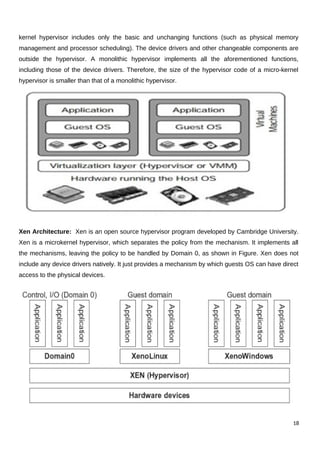 kernel hypervisor includes only the basic and unchanging functions (such as physical memory
management and processor scheduling). The device drivers and other changeable components are
outside the hypervisor. A monolithic hypervisor implements all the aforementioned functions,
including those of the device drivers. Therefore, the size of the hypervisor code of a micro-kernel
hypervisor is smaller than that of a monolithic hypervisor.
Xen Architecture: Xen is an open source hypervisor program developed by Cambridge University.
Xen is a microkernel hypervisor, which separates the policy from the mechanism. It implements all
the mechanisms, leaving the policy to be handled by Domain 0, as shown in Figure. Xen does not
include any device drivers natively. It just provides a mechanism by which guests OS can have direct
access to the physical devices.
18
 