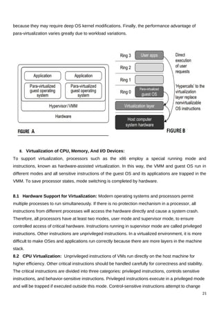 because they may require deep OS kernel modifications. Finally, the performance advantage of
para-virtualization varies greatly due to workload variations.
8. Virtualization of CPU, Memory, And I/O Devices:
To support virtualization, processors such as the x86 employ a special running mode and
instructions, known as hardware-assisted virtualization. In this way, the VMM and guest OS run in
different modes and all sensitive instructions of the guest OS and its applications are trapped in the
VMM. To save processor states, mode switching is completed by hardware.
8.1 Hardware Support for Virtualization: Modern operating systems and processors permit
multiple processes to run simultaneously. If there is no protection mechanism in a processor, all
instructions from different processes will access the hardware directly and cause a system crash.
Therefore, all processors have at least two modes, user mode and supervisor mode, to ensure
controlled access of critical hardware. Instructions running in supervisor mode are called privileged
instructions. Other instructions are unprivileged instructions. In a virtualized environment, it is more
difficult to make OSes and applications run correctly because there are more layers in the machine
stack.
8.2 CPU Virtualization: Unprivileged instructions of VMs run directly on the host machine for
higher efficiency. Other critical instructions should be handled carefully for correctness and stability.
The critical instructions are divided into three categories: privileged instructions, controls sensitive
instructions, and behavior-sensitive instructions. Privileged instructions execute in a privileged mode
and will be trapped if executed outside this mode. Control-sensitive instructions attempt to change
21
 