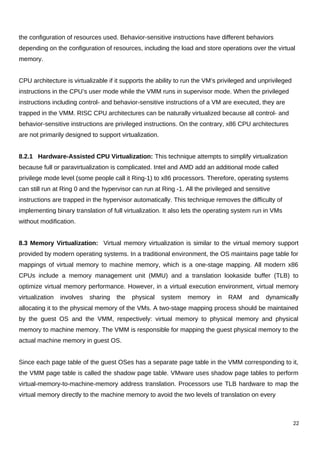 the configuration of resources used. Behavior-sensitive instructions have different behaviors
depending on the configuration of resources, including the load and store operations over the virtual
memory.
CPU architecture is virtualizable if it supports the ability to run the VM’s privileged and unprivileged
instructions in the CPU’s user mode while the VMM runs in supervisor mode. When the privileged
instructions including control- and behavior-sensitive instructions of a VM are executed, they are
trapped in the VMM. RISC CPU architectures can be naturally virtualized because all control- and
behavior-sensitive instructions are privileged instructions. On the contrary, x86 CPU architectures
are not primarily designed to support virtualization.
8.2.1 Hardware-Assisted CPU Virtualization: This technique attempts to simplify virtualization
because full or paravirtualization is complicated. Intel and AMD add an additional mode called
privilege mode level (some people call it Ring-1) to x86 processors. Therefore, operating systems
can still run at Ring 0 and the hypervisor can run at Ring -1. All the privileged and sensitive
instructions are trapped in the hypervisor automatically. This technique removes the difficulty of
implementing binary translation of full virtualization. It also lets the operating system run in VMs
without modification.
8.3 Memory Virtualization: Virtual memory virtualization is similar to the virtual memory support
provided by modern operating systems. In a traditional environment, the OS maintains page table for
mappings of virtual memory to machine memory, which is a one-stage mapping. All modern x86
CPUs include a memory management unit (MMU) and a translation lookaside buffer (TLB) to
optimize virtual memory performance. However, in a virtual execution environment, virtual memory
virtualization involves sharing the physical system memory in RAM and dynamically
allocating it to the physical memory of the VMs. A two-stage mapping process should be maintained
by the guest OS and the VMM, respectively: virtual memory to physical memory and physical
memory to machine memory. The VMM is responsible for mapping the guest physical memory to the
actual machine memory in guest OS.
Since each page table of the guest OSes has a separate page table in the VMM corresponding to it,
the VMM page table is called the shadow page table. VMware uses shadow page tables to perform
virtual-memory-to-machine-memory address translation. Processors use TLB hardware to map the
virtual memory directly to the machine memory to avoid the two levels of translation on every
22
 