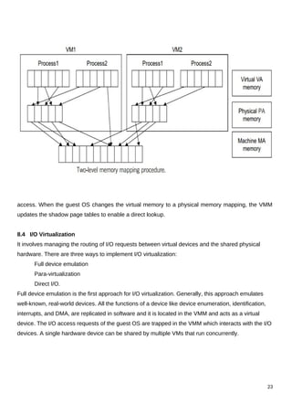 access. When the guest OS changes the virtual memory to a physical memory mapping, the VMM
updates the shadow page tables to enable a direct lookup.
8.4 I/O Virtualization
It involves managing the routing of I/O requests between virtual devices and the shared physical
hardware. There are three ways to implement I/O virtualization:
Full device emulation
Para-virtualization
Direct I/O.
Full device emulation is the first approach for I/O virtualization. Generally, this approach emulates
well-known, real-world devices. All the functions of a device like device enumeration, identification,
interrupts, and DMA, are replicated in software and it is located in the VMM and acts as a virtual
device. The I/O access requests of the guest OS are trapped in the VMM which interacts with the I/O
devices. A single hardware device can be shared by multiple VMs that run concurrently.
23
 