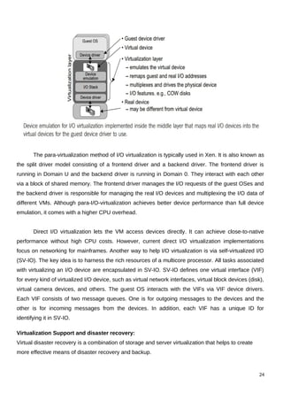 The para-virtualization method of I/O virtualization is typically used in Xen. It is also known as
the split driver model consisting of a frontend driver and a backend driver. The frontend driver is
running in Domain U and the backend driver is running in Domain 0. They interact with each other
via a block of shared memory. The frontend driver manages the I/O requests of the guest OSes and
the backend driver is responsible for managing the real I/O devices and multiplexing the I/O data of
different VMs. Although para-I/O-virtualization achieves better device performance than full device
emulation, it comes with a higher CPU overhead.
Direct I/O virtualization lets the VM access devices directly. It can achieve close-to-native
performance without high CPU costs. However, current direct I/O virtualization implementations
focus on networking for mainframes. Another way to help I/O virtualization is via self-virtualized I/O
(SV-IO). The key idea is to harness the rich resources of a multicore processor. All tasks associated
with virtualizing an I/O device are encapsulated in SV-IO. SV-IO defines one virtual interface (VIF)
for every kind of virtualized I/O device, such as virtual network interfaces, virtual block devices (disk),
virtual camera devices, and others. The guest OS interacts with the VIFs via VIF device drivers.
Each VIF consists of two message queues. One is for outgoing messages to the devices and the
other is for incoming messages from the devices. In addition, each VIF has a unique ID for
identifying it in SV-IO.
Virtualization Support and disaster recovery:
Virtual disaster recovery is a combination of storage and server virtualization that helps to create
more effective means of disaster recovery and backup.
24
 