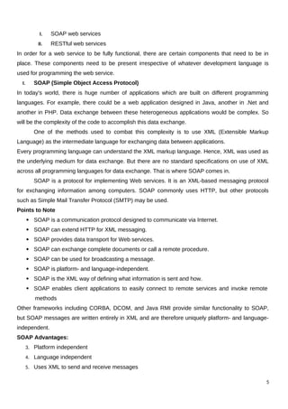 I. SOAP web services
II. RESTful web services
In order for a web service to be fully functional, there are certain components that need to be in
place. These components need to be present irrespective of whatever development language is
used for programming the web service.
I. SOAP (Simple Object Access Protocol)
In today's world, there is huge number of applications which are built on different programming
languages. For example, there could be a web application designed in Java, another in .Net and
another in PHP. Data exchange between these heterogeneous applications would be complex. So
will be the complexity of the code to accomplish this data exchange.
One of the methods used to combat this complexity is to use XML (Extensible Markup
Language) as the intermediate language for exchanging data between applications.
Every programming language can understand the XML markup language. Hence, XML was used as
the underlying medium for data exchange. But there are no standard specifications on use of XML
across all programming languages for data exchange. That is where SOAP comes in.
SOAP is a protocol for implementing Web services. It is an XML-based messaging protocol
for exchanging information among computers. SOAP commonly uses HTTP, but other protocols
such as Simple Mail Transfer Protocol (SMTP) may be used.
Points to Note
 SOAP is a communication protocol designed to communicate via Internet.
 SOAP can extend HTTP for XML messaging.
 SOAP provides data transport for Web services.
 SOAP can exchange complete documents or call a remote procedure.
 SOAP can be used for broadcasting a message.
 SOAP is platform- and language-independent.
 SOAP is the XML way of defining what information is sent and how.
 SOAP enables client applications to easily connect to remote services and invoke remote
methods
Other frameworks including CORBA, DCOM, and Java RMI provide similar functionality to SOAP,
but SOAP messages are written entirely in XML and are therefore uniquely platform- and language-
independent.
SOAP Advantages:
3. Platform independent
4. Language independent
5. Uses XML to send and receive messages
5
 