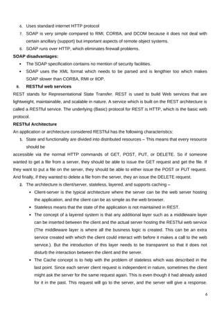 6. Uses standard internet HTTP protocol
7. SOAP is very simple compared to RMI, CORBA, and DCOM because it does not deal with
certain ancillary (support) but important aspects of remote object systems.
8. SOAP runs over HTTP, which eliminates firewall problems.
SOAP disadvantages:
 The SOAP specification contains no mention of security facilities.
 SOAP uses the XML format which needs to be parsed and is lengthier too which makes
SOAP slower than CORBA, RMI or IIOP.
II. RESTful web services
REST stands for Representational State Transfer. REST is used to build Web services that are
lightweight, maintainable, and scalable in nature. A service which is built on the REST architecture is
called a RESTful service. The underlying (Basic) protocol for REST is HTTP, which is the basic web
protocol.
RESTful Architecture
An application or architecture considered RESTful has the following characteristics:
1. State and functionality are divided into distributed resources – This means that every resource
should be
accessible via the normal HTTP commands of GET, POST, PUT, or DELETE. So if someone
wanted to get a file from a server, they should be able to issue the GET request and get the file. If
they want to put a file on the server, they should be able to either issue the POST or PUT request.
And finally, if they wanted to delete a file from the server, they an issue the DELETE request.
2. The architecture is client/server, stateless, layered, and supports caching –
 Client-server is the typical architecture where the server can be the web server hosting
the application, and the client can be as simple as the web browser.
 Stateless means that the state of the application is not maintained in REST.
 The concept of a layered system is that any additional layer such as a middleware layer
can be inserted between the client and the actual server hosting the RESTful web service
(The middleware layer is where all the business logic is created. This can be an extra
service created with which the client could interact with before it makes a call to the web
service.). But the introduction of this layer needs to be transparent so that it does not
disturb the interaction between the client and the server.
 The Cache concept is to help with the problem of stateless which was described in the
last point. Since each server client request is independent in nature, sometimes the client
might ask the server for the same request again. This is even though it had already asked
for it in the past. This request will go to the server, and the server will give a response.
6
 