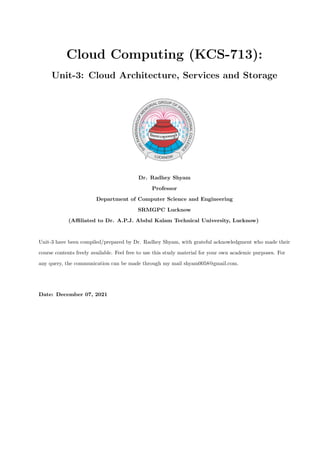 Cloud Computing (KCS-713):
Unit-3: Cloud Architecture, Services and Storage
Dr. Radhey Shyam
Professor
Department of Computer Science and Engineering
SRMGPC Lucknow
(Affiliated to Dr. A.P.J. Abdul Kalam Technical University, Lucknow)
Unit-3 have been compiled/prepared by Dr. Radhey Shyam, with grateful acknowledgment who made their
course contents freely available. Feel free to use this study material for your own academic purposes. For
any query, the communication can be made through my mail shyam0058@gmail.com.
Date: December 07, 2021
 