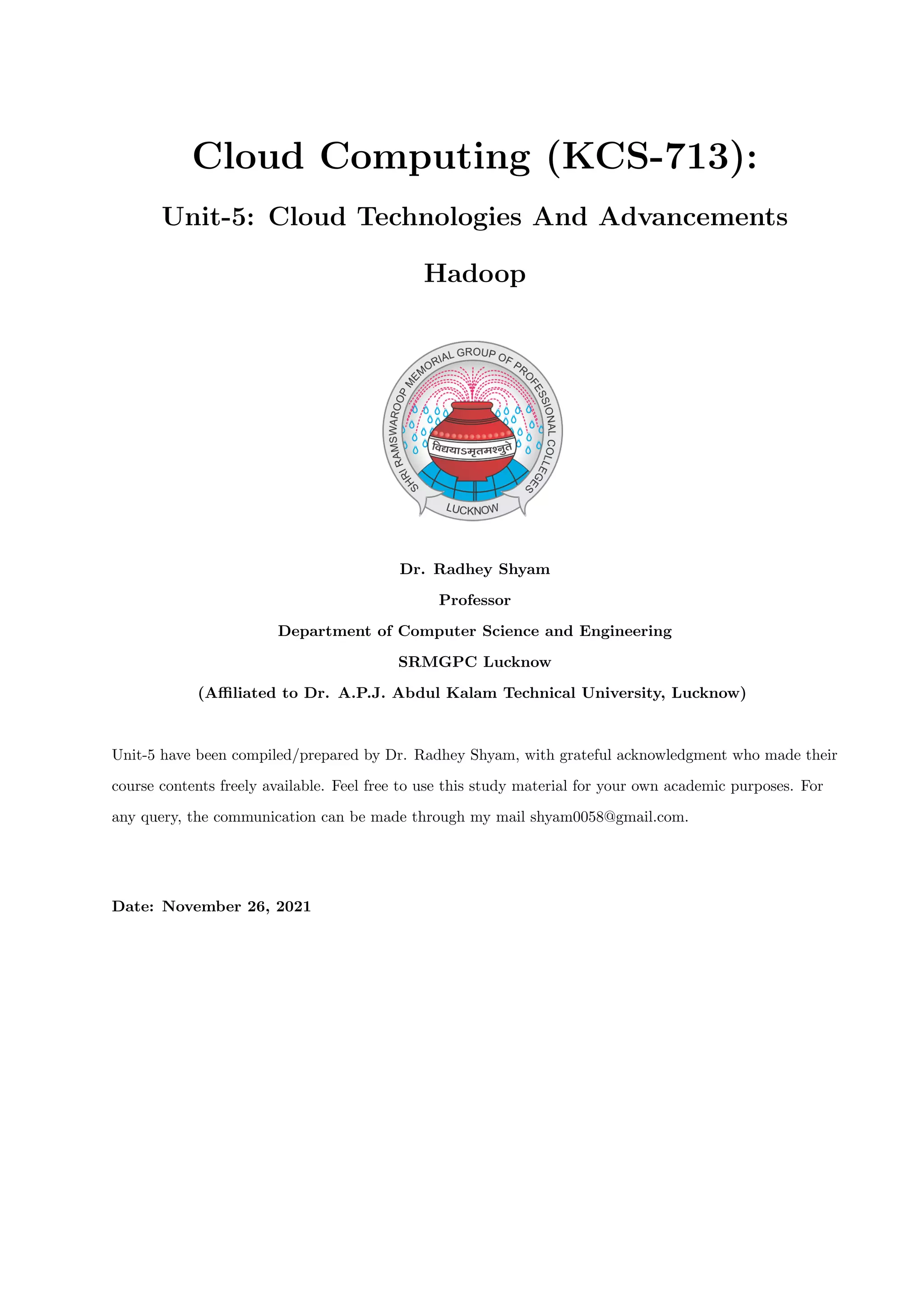 Cloud Computing (KCS-713):
Unit-5: Cloud Technologies And Advancements
Hadoop
Dr. Radhey Shyam
Professor
Department of Computer Science and Engineering
SRMGPC Lucknow
(Affiliated to Dr. A.P.J. Abdul Kalam Technical University, Lucknow)
Unit-5 have been compiled/prepared by Dr. Radhey Shyam, with grateful acknowledgment who made their
course contents freely available. Feel free to use this study material for your own academic purposes. For
any query, the communication can be made through my mail shyam0058@gmail.com.
Date: November 26, 2021
 