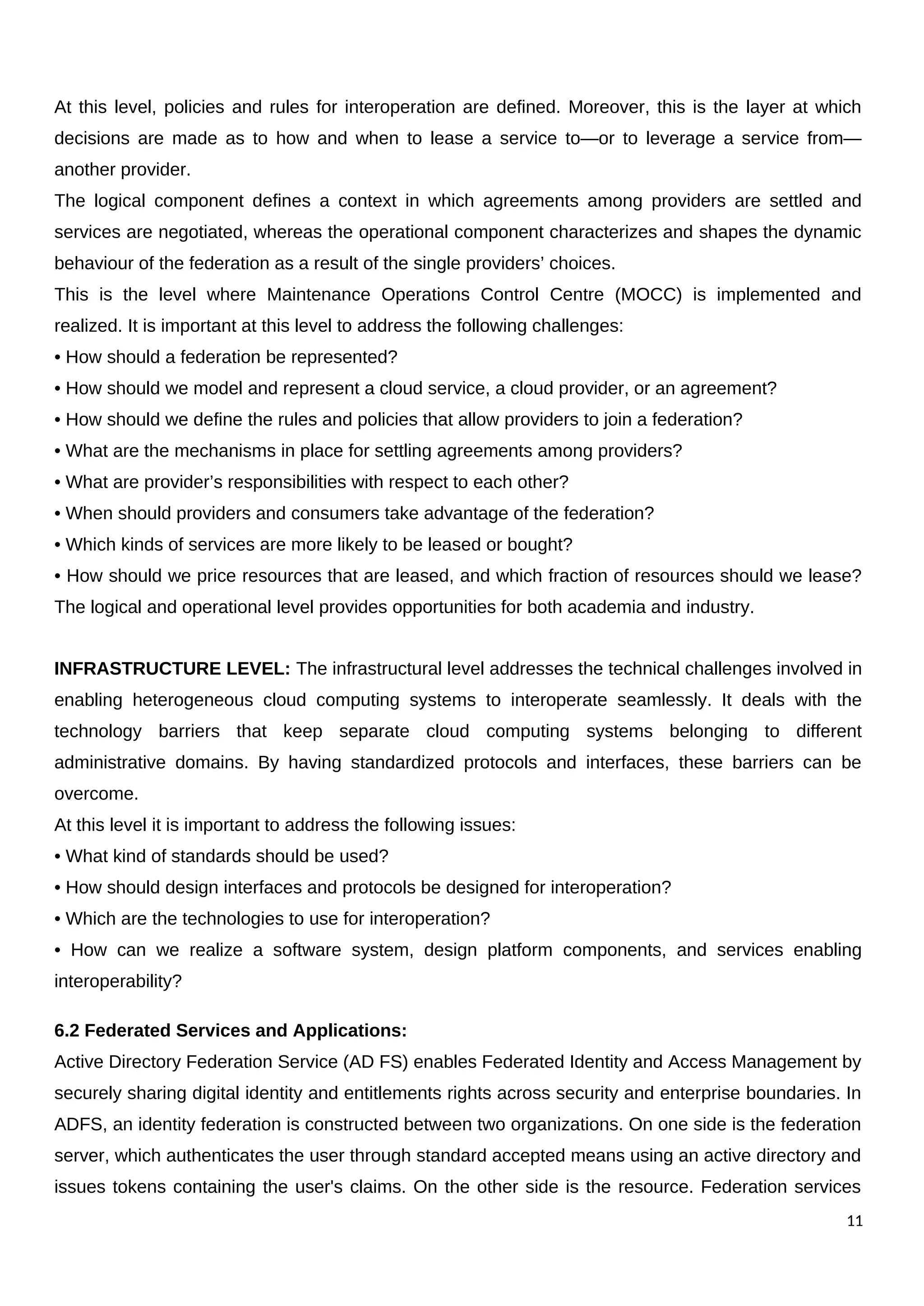 At this level, policies and rules for interoperation are defined. Moreover, this is the layer at which
decisions are made as to how and when to lease a service to—or to leverage a service from—
another provider.
The logical component defines a context in which agreements among providers are settled and
services are negotiated, whereas the operational component characterizes and shapes the dynamic
behaviour of the federation as a result of the single providers’ choices.
This is the level where Maintenance Operations Control Centre (MOCC) is implemented and
realized. It is important at this level to address the following challenges:
• How should a federation be represented?
• How should we model and represent a cloud service, a cloud provider, or an agreement?
• How should we define the rules and policies that allow providers to join a federation?
• What are the mechanisms in place for settling agreements among providers?
• What are provider’s responsibilities with respect to each other?
• When should providers and consumers take advantage of the federation?
• Which kinds of services are more likely to be leased or bought?
• How should we price resources that are leased, and which fraction of resources should we lease?
The logical and operational level provides opportunities for both academia and industry.
INFRASTRUCTURE LEVEL: The infrastructural level addresses the technical challenges involved in
enabling heterogeneous cloud computing systems to interoperate seamlessly. It deals with the
technology barriers that keep separate cloud computing systems belonging to different
administrative domains. By having standardized protocols and interfaces, these barriers can be
overcome.
At this level it is important to address the following issues:
• What kind of standards should be used?
• How should design interfaces and protocols be designed for interoperation?
• Which are the technologies to use for interoperation?
• How can we realize a software system, design platform components, and services enabling
interoperability?
6.2 Federated Services and Applications:
Active Directory Federation Service (AD FS) enables Federated Identity and Access Management by
securely sharing digital identity and entitlements rights across security and enterprise boundaries. In
ADFS, an identity federation is constructed between two organizations. On one side is the federation
server, which authenticates the user through standard accepted means using an active directory and
issues tokens containing the user's claims. On the other side is the resource. Federation services
11
 