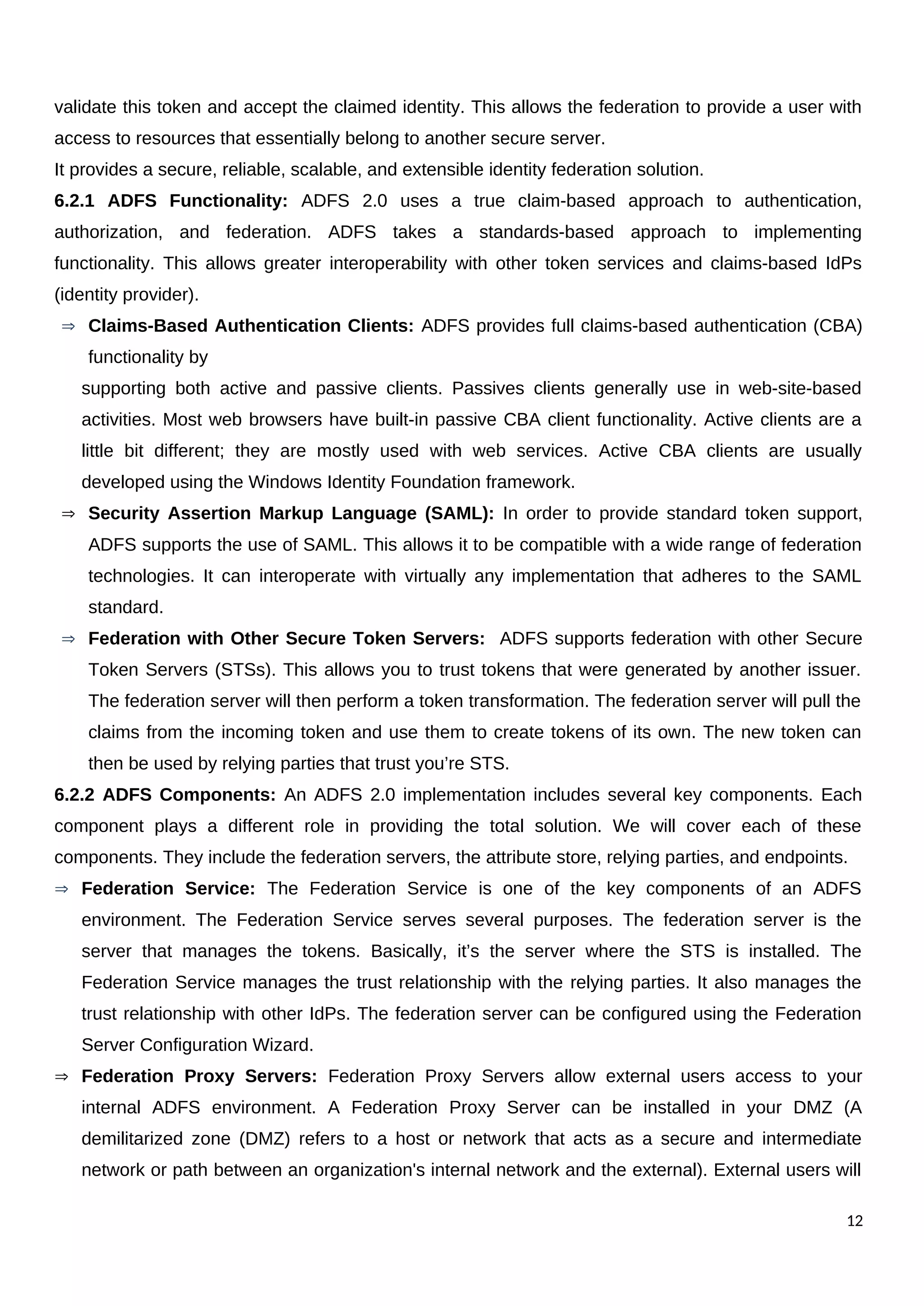 validate this token and accept the claimed identity. This allows the federation to provide a user with
access to resources that essentially belong to another secure server.
It provides a secure, reliable, scalable, and extensible identity federation solution.
6.2.1 ADFS Functionality: ADFS 2.0 uses a true claim-based approach to authentication,
authorization, and federation. ADFS takes a standards-based approach to implementing
functionality. This allows greater interoperability with other token services and claims-based IdPs
(identity provider).
 Claims-Based Authentication Clients: ADFS provides full claims-based authentication (CBA)
functionality by
supporting both active and passive clients. Passives clients generally use in web-site-based
activities. Most web browsers have built-in passive CBA client functionality. Active clients are a
little bit different; they are mostly used with web services. Active CBA clients are usually
developed using the Windows Identity Foundation framework.
 Security Assertion Markup Language (SAML): In order to provide standard token support,
ADFS supports the use of SAML. This allows it to be compatible with a wide range of federation
technologies. It can interoperate with virtually any implementation that adheres to the SAML
standard.
 Federation with Other Secure Token Servers: ADFS supports federation with other Secure
Token Servers (STSs). This allows you to trust tokens that were generated by another issuer.
The federation server will then perform a token transformation. The federation server will pull the
claims from the incoming token and use them to create tokens of its own. The new token can
then be used by relying parties that trust you’re STS.
6.2.2 ADFS Components: An ADFS 2.0 implementation includes several key components. Each
component plays a different role in providing the total solution. We will cover each of these
components. They include the federation servers, the attribute store, relying parties, and endpoints.
 Federation Service: The Federation Service is one of the key components of an ADFS
environment. The Federation Service serves several purposes. The federation server is the
server that manages the tokens. Basically, it’s the server where the STS is installed. The
Federation Service manages the trust relationship with the relying parties. It also manages the
trust relationship with other IdPs. The federation server can be configured using the Federation
Server Configuration Wizard.
 Federation Proxy Servers: Federation Proxy Servers allow external users access to your
internal ADFS environment. A Federation Proxy Server can be installed in your DMZ (A
demilitarized zone (DMZ) refers to a host or network that acts as a secure and intermediate
network or path between an organization's internal network and the external). External users will
12
 