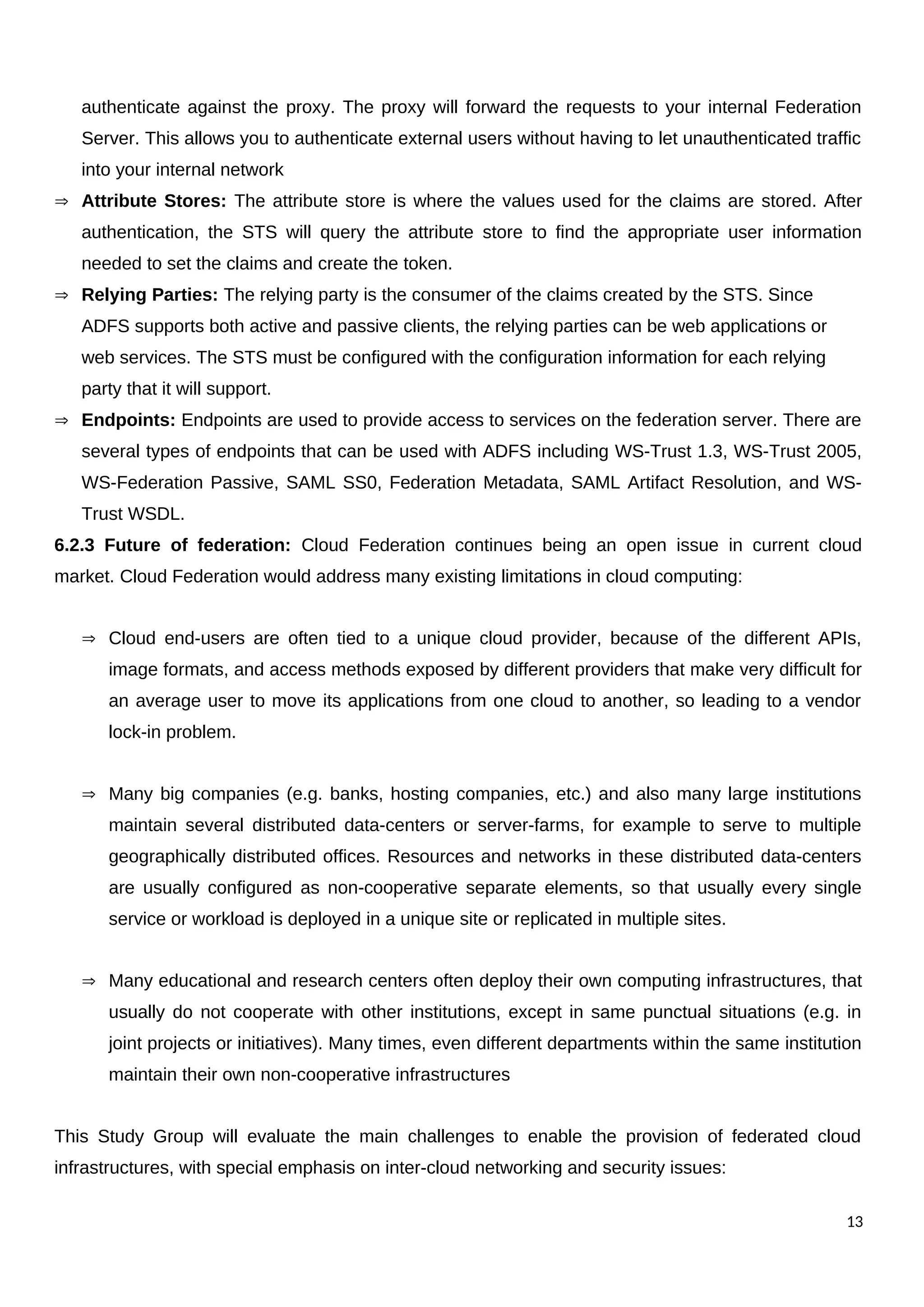 authenticate against the proxy. The proxy will forward the requests to your internal Federation
Server. This allows you to authenticate external users without having to let unauthenticated traffic
into your internal network
 Attribute Stores: The attribute store is where the values used for the claims are stored. After
authentication, the STS will query the attribute store to find the appropriate user information
needed to set the claims and create the token.
 Relying Parties: The relying party is the consumer of the claims created by the STS. Since
ADFS supports both active and passive clients, the relying parties can be web applications or
web services. The STS must be configured with the configuration information for each relying
party that it will support.
 Endpoints: Endpoints are used to provide access to services on the federation server. There are
several types of endpoints that can be used with ADFS including WS-Trust 1.3, WS-Trust 2005,
WS-Federation Passive, SAML SS0, Federation Metadata, SAML Artifact Resolution, and WS-
Trust WSDL.
6.2.3 Future of federation: Cloud Federation continues being an open issue in current cloud
market. Cloud Federation would address many existing limitations in cloud computing:
 Cloud end-users are often tied to a unique cloud provider, because of the different APIs,
image formats, and access methods exposed by different providers that make very difficult for
an average user to move its applications from one cloud to another, so leading to a vendor
lock-in problem.
 Many big companies (e.g. banks, hosting companies, etc.) and also many large institutions
maintain several distributed data-centers or server-farms, for example to serve to multiple
geographically distributed offices. Resources and networks in these distributed data-centers
are usually configured as non-cooperative separate elements, so that usually every single
service or workload is deployed in a unique site or replicated in multiple sites.
 Many educational and research centers often deploy their own computing infrastructures, that
usually do not cooperate with other institutions, except in same punctual situations (e.g. in
joint projects or initiatives). Many times, even different departments within the same institution
maintain their own non-cooperative infrastructures
This Study Group will evaluate the main challenges to enable the provision of federated cloud
infrastructures, with special emphasis on inter-cloud networking and security issues:
13
 
