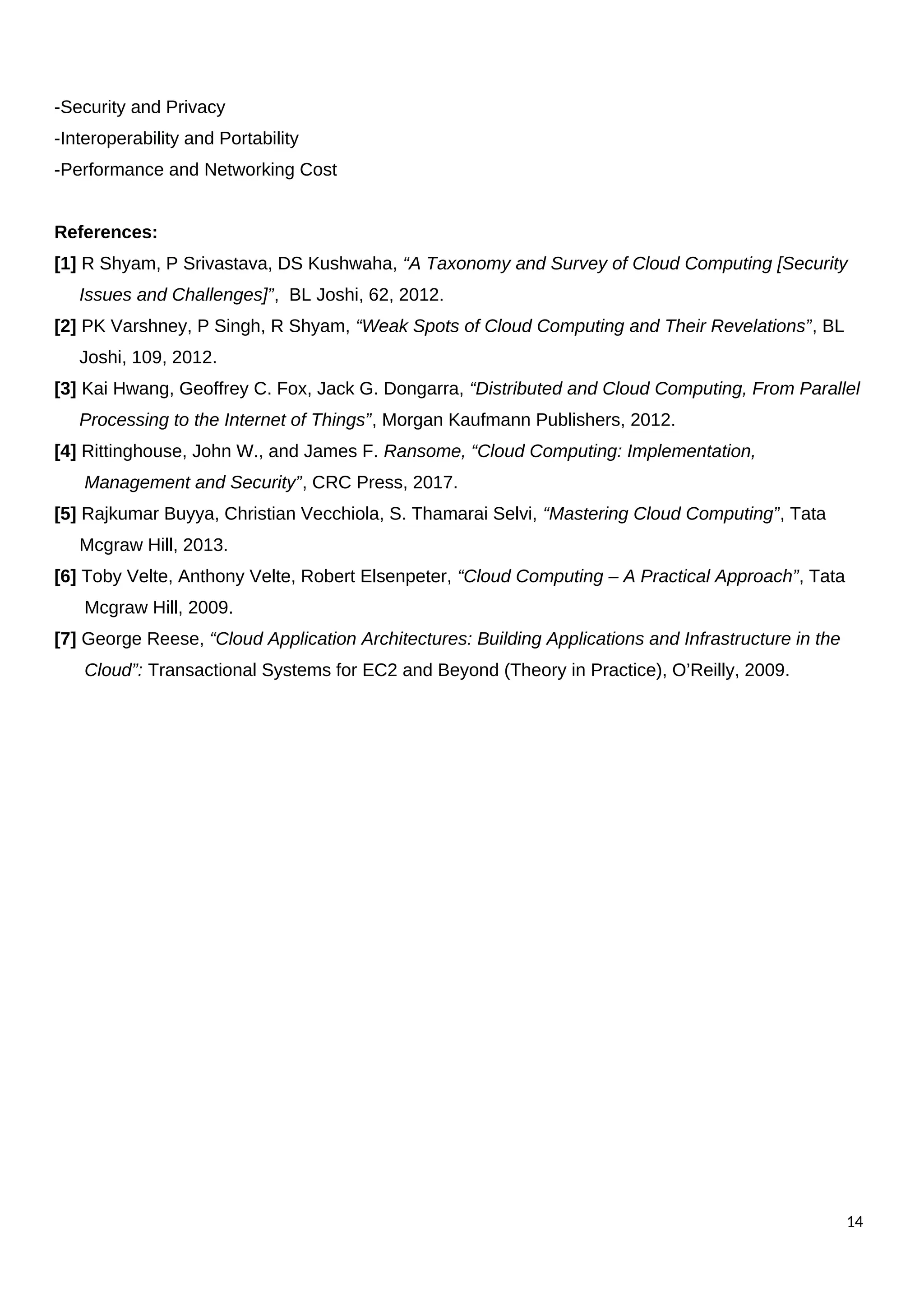 -Security and Privacy
-Interoperability and Portability
-Performance and Networking Cost
References:
[1] R Shyam, P Srivastava, DS Kushwaha, “A Taxonomy and Survey of Cloud Computing [Security
Issues and Challenges]”, BL Joshi, 62, 2012.
[2] PK Varshney, P Singh, R Shyam, “Weak Spots of Cloud Computing and Their Revelations”, BL
Joshi, 109, 2012.
[3] Kai Hwang, Geoffrey C. Fox, Jack G. Dongarra, “Distributed and Cloud Computing, From Parallel
Processing to the Internet of Things”, Morgan Kaufmann Publishers, 2012.
[4] Rittinghouse, John W., and James F. Ransome, “Cloud Computing: Implementation,
Management and Security”, CRC Press, 2017.
[5] Rajkumar Buyya, Christian Vecchiola, S. Thamarai Selvi, “Mastering Cloud Computing”, Tata
Mcgraw Hill, 2013.
[6] Toby Velte, Anthony Velte, Robert Elsenpeter, “Cloud Computing – A Practical Approach”, Tata
Mcgraw Hill, 2009.
[7] George Reese, “Cloud Application Architectures: Building Applications and Infrastructure in the
Cloud”: Transactional Systems for EC2 and Beyond (Theory in Practice), O’Reilly, 2009.
14
 