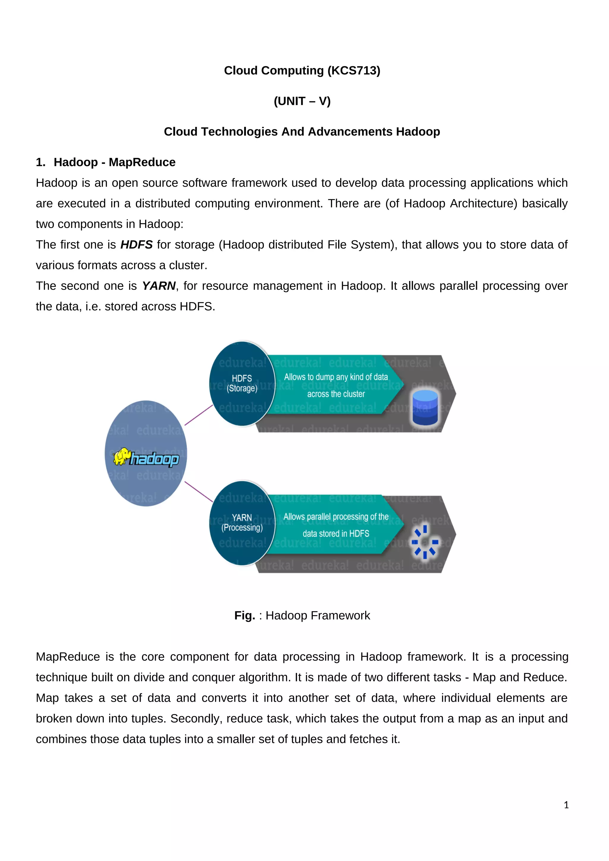 Cloud Computing (KCS713)
(UNIT – V)
Cloud Technologies And Advancements Hadoop
1. Hadoop - MapReduce
Hadoop is an open source software framework used to develop data processing applications which
are executed in a distributed computing environment. There are (of Hadoop Architecture) basically
two components in Hadoop:
The first one is HDFS for storage (Hadoop distributed File System), that allows you to store data of
various formats across a cluster.
The second one is YARN, for resource management in Hadoop. It allows parallel processing over
the data, i.e. stored across HDFS.
Fig. : Hadoop Framework
MapReduce is the core component for data processing in Hadoop framework. It is a processing
technique built on divide and conquer algorithm. It is made of two different tasks - Map and Reduce.
Map takes a set of data and converts it into another set of data, where individual elements are
broken down into tuples. Secondly, reduce task, which takes the output from a map as an input and
combines those data tuples into a smaller set of tuples and fetches it.
1
 