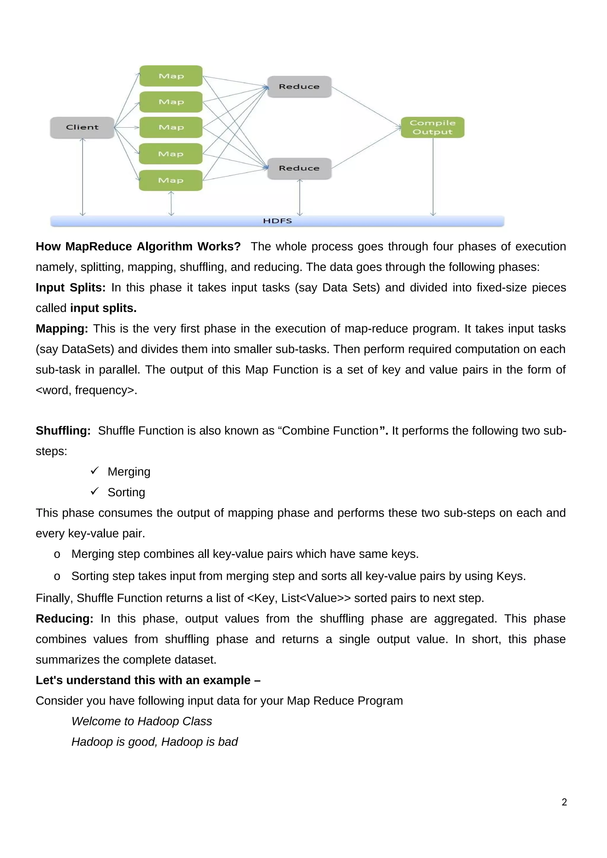 How MapReduce Algorithm Works? The whole process goes through four phases of execution
namely, splitting, mapping, shuffling, and reducing. The data goes through the following phases:
Input Splits: In this phase it takes input tasks (say Data Sets) and divided into fixed-size pieces
called input splits.
Mapping: This is the very first phase in the execution of map-reduce program. It takes input tasks
(say DataSets) and divides them into smaller sub-tasks. Then perform required computation on each
sub-task in parallel. The output of this Map Function is a set of key and value pairs in the form of
<word, frequency>.
Shuffling: Shuffle Function is also known as “Combine Function”. It performs the following two sub-
steps:
 Merging
 Sorting
This phase consumes the output of mapping phase and performs these two sub-steps on each and
every key-value pair.
o Merging step combines all key-value pairs which have same keys.
o Sorting step takes input from merging step and sorts all key-value pairs by using Keys.
Finally, Shuffle Function returns a list of <Key, List<Value>> sorted pairs to next step.
Reducing: In this phase, output values from the shuffling phase are aggregated. This phase
combines values from shuffling phase and returns a single output value. In short, this phase
summarizes the complete dataset.
Let's understand this with an example –
Consider you have following input data for your Map Reduce Program
Welcome to Hadoop Class
Hadoop is good, Hadoop is bad
2
 