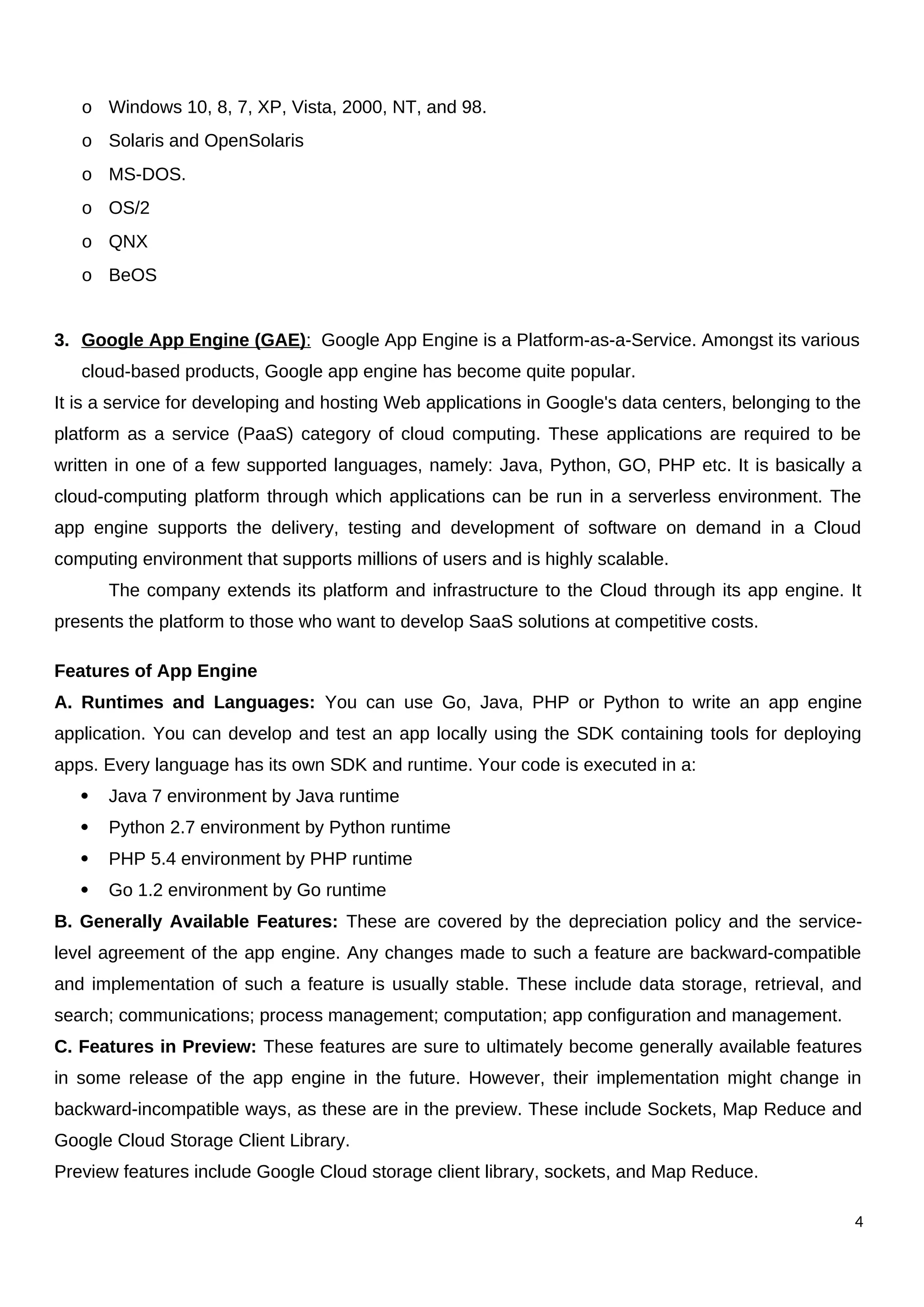 o Windows 10, 8, 7, XP, Vista, 2000, NT, and 98.
o Solaris and OpenSolaris
o MS-DOS.
o OS/2
o QNX
o BeOS
3. Google App Engine (GAE): Google App Engine is a Platform-as-a-Service. Amongst its various
cloud-based products, Google app engine has become quite popular.
It is a service for developing and hosting Web applications in Google's data centers, belonging to the
platform as a service (PaaS) category of cloud computing. These applications are required to be
written in one of a few supported languages, namely: Java, Python, GO, PHP etc. It is basically a
cloud-computing platform through which applications can be run in a serverless environment. The
app engine supports the delivery, testing and development of software on demand in a Cloud
computing environment that supports millions of users and is highly scalable.
The company extends its platform and infrastructure to the Cloud through its app engine. It
presents the platform to those who want to develop SaaS solutions at competitive costs.
Features of App Engine
A. Runtimes and Languages: You can use Go, Java, PHP or Python to write an app engine
application. You can develop and test an app locally using the SDK containing tools for deploying
apps. Every language has its own SDK and runtime. Your code is executed in a:
 Java 7 environment by Java runtime
 Python 2.7 environment by Python runtime
 PHP 5.4 environment by PHP runtime
 Go 1.2 environment by Go runtime
B. Generally Available Features: These are covered by the depreciation policy and the service-
level agreement of the app engine. Any changes made to such a feature are backward-compatible
and implementation of such a feature is usually stable. These include data storage, retrieval, and
search; communications; process management; computation; app configuration and management.
C. Features in Preview: These features are sure to ultimately become generally available features
in some release of the app engine in the future. However, their implementation might change in
backward-incompatible ways, as these are in the preview. These include Sockets, Map Reduce and
Google Cloud Storage Client Library.
Preview features include Google Cloud storage client library, sockets, and Map Reduce.
4
 