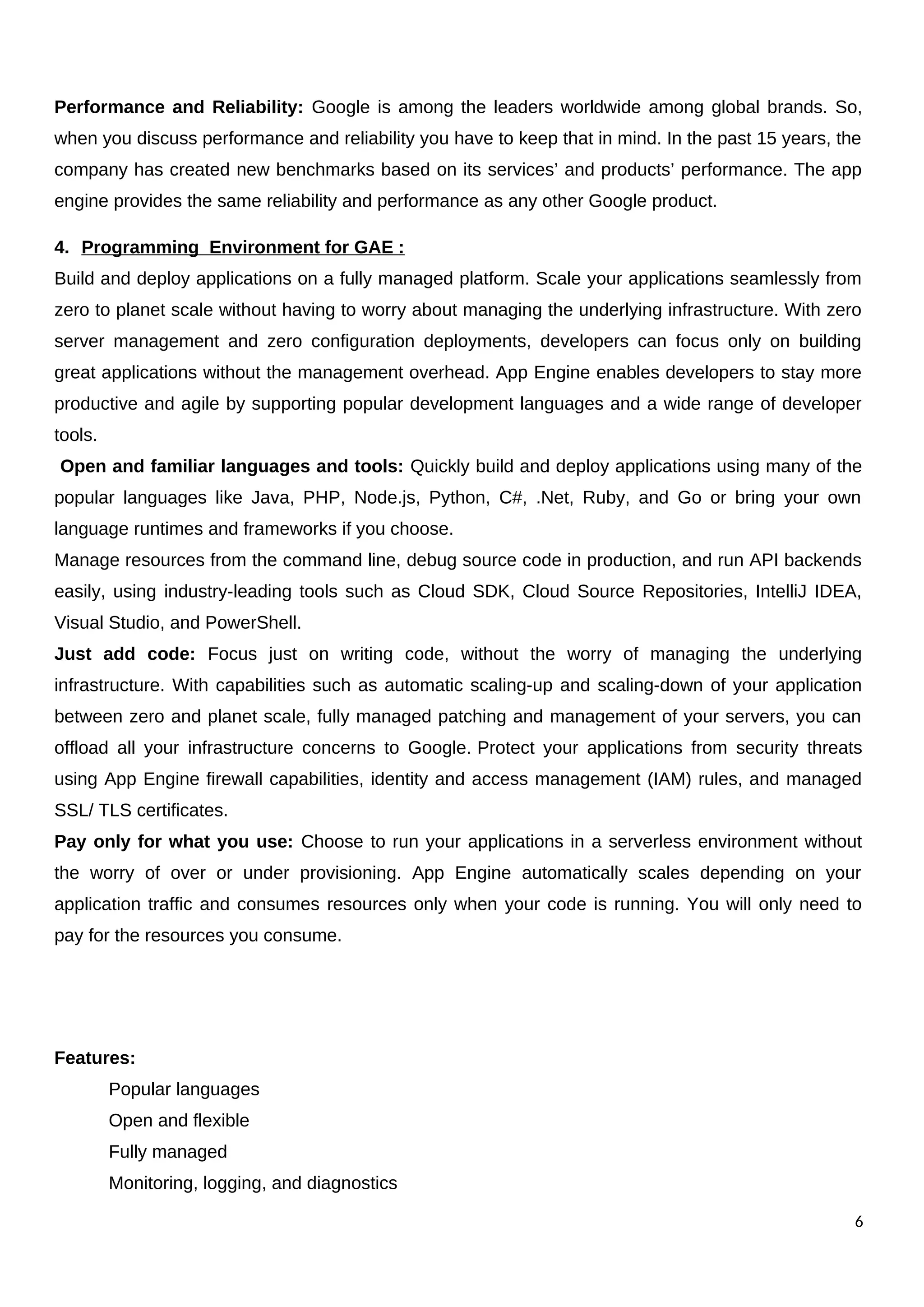 Performance and Reliability: Google is among the leaders worldwide among global brands. So,
when you discuss performance and reliability you have to keep that in mind. In the past 15 years, the
company has created new benchmarks based on its services’ and products’ performance. The app
engine provides the same reliability and performance as any other Google product.
4. Programming Environment for GAE :
Build and deploy applications on a fully managed platform. Scale your applications seamlessly from
zero to planet scale without having to worry about managing the underlying infrastructure. With zero
server management and zero configuration deployments, developers can focus only on building
great applications without the management overhead. App Engine enables developers to stay more
productive and agile by supporting popular development languages and a wide range of developer
tools.
Open and familiar languages and tools: Quickly build and deploy applications using many of the
popular languages like Java, PHP, Node.js, Python, C#, .Net, Ruby, and Go or bring your own
language runtimes and frameworks if you choose.
Manage resources from the command line, debug source code in production, and run API backends
easily, using industry-leading tools such as Cloud SDK, Cloud Source Repositories, IntelliJ IDEA,
Visual Studio, and PowerShell.
Just add code: Focus just on writing code, without the worry of managing the underlying
infrastructure. With capabilities such as automatic scaling-up and scaling-down of your application
between zero and planet scale, fully managed patching and management of your servers, you can
offload all your infrastructure concerns to Google. Protect your applications from security threats
using App Engine firewall capabilities, identity and access management (IAM) rules, and managed
SSL/ TLS certificates.
Pay only for what you use: Choose to run your applications in a serverless environment without
the worry of over or under provisioning. App Engine automatically scales depending on your
application traffic and consumes resources only when your code is running. You will only need to
pay for the resources you consume.
Features:
Popular languages
Open and flexible
Fully managed
Monitoring, logging, and diagnostics
6
 