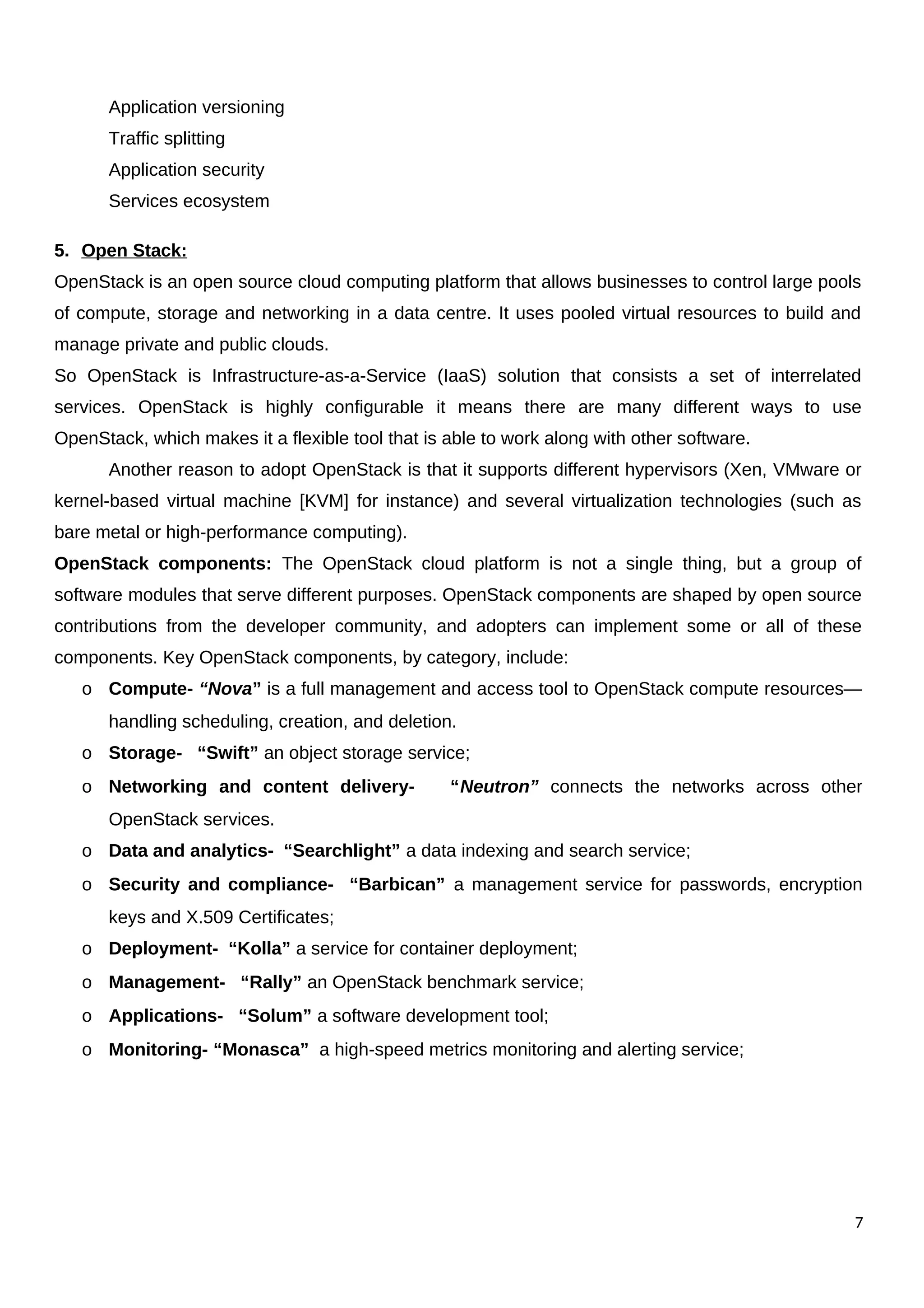 Application versioning
Traffic splitting
Application security
Services ecosystem
5. Open Stack:
OpenStack is an open source cloud computing platform that allows businesses to control large pools
of compute, storage and networking in a data centre. It uses pooled virtual resources to build and
manage private and public clouds.
So OpenStack is Infrastructure-as-a-Service (IaaS) solution that consists a set of interrelated
services. OpenStack is highly configurable it means there are many different ways to use
OpenStack, which makes it a flexible tool that is able to work along with other software.
Another reason to adopt OpenStack is that it supports different hypervisors (Xen, VMware or
kernel-based virtual machine [KVM] for instance) and several virtualization technologies (such as
bare metal or high-performance computing).
OpenStack components: The OpenStack cloud platform is not a single thing, but a group of
software modules that serve different purposes. OpenStack components are shaped by open source
contributions from the developer community, and adopters can implement some or all of these
components. Key OpenStack components, by category, include:
o Compute- “Nova” is a full management and access tool to OpenStack compute resources—
handling scheduling, creation, and deletion.
o Storage- “Swift” an object storage service;
o Networking and content delivery- “Neutron” connects the networks across other
OpenStack services.
o Data and analytics- “Searchlight” a data indexing and search service;
o Security and compliance- “Barbican” a management service for passwords, encryption
keys and X.509 Certificates;
o Deployment- “Kolla” a service for container deployment;
o Management- “Rally” an OpenStack benchmark service;
o Applications- “Solum” a software development tool;
o Monitoring- “Monasca” a high-speed metrics monitoring and alerting service;
7
 