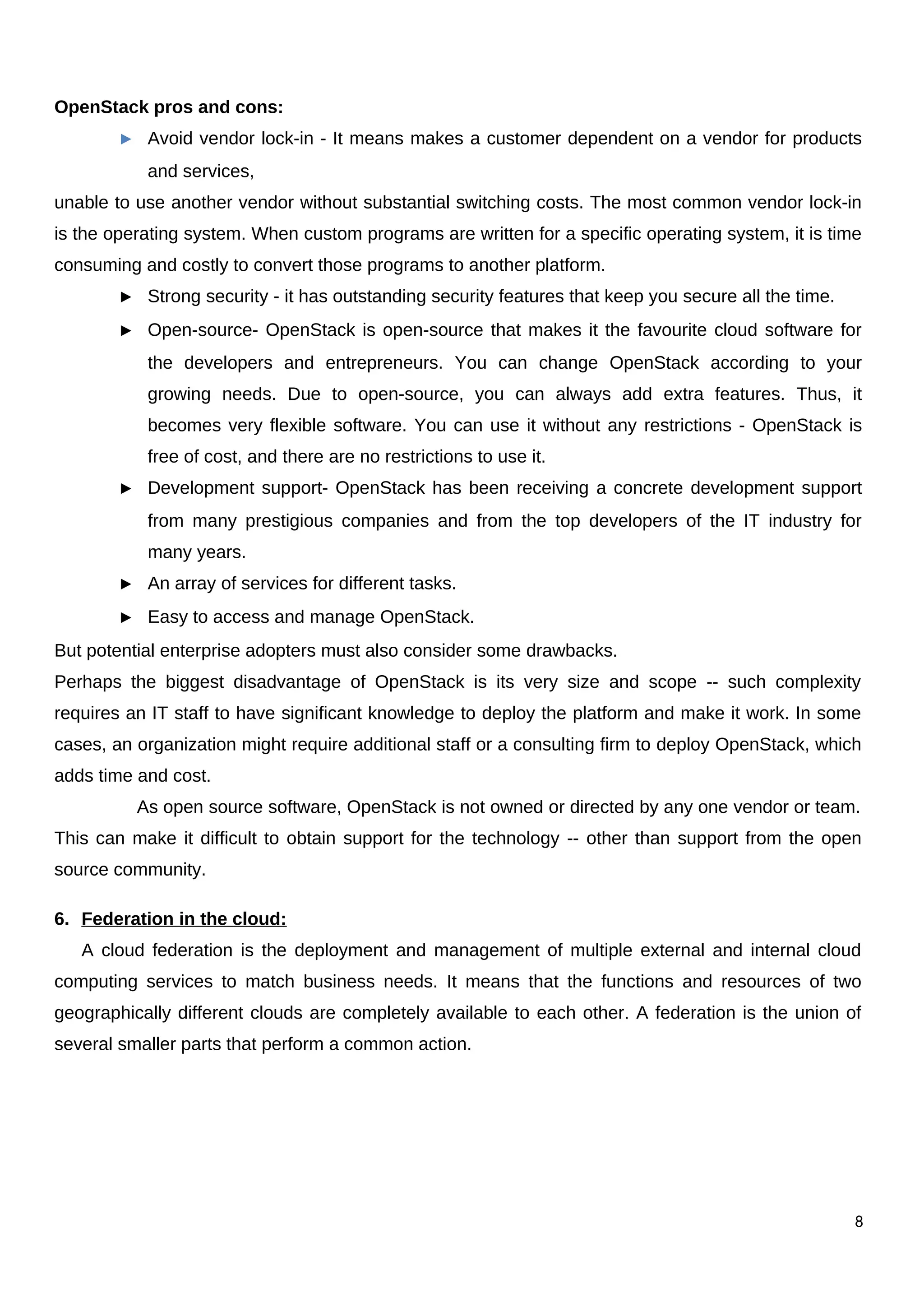 OpenStack pros and cons:
► Avoid vendor lock-in - It means makes a customer dependent on a vendor for products
and services,
unable to use another vendor without substantial switching costs. The most common vendor lock-in
is the operating system. When custom programs are written for a specific operating system, it is time
consuming and costly to convert those programs to another platform.
► Strong security - it has outstanding security features that keep you secure all the time.
► Open-source- OpenStack is open-source that makes it the favourite cloud software for
the developers and entrepreneurs. You can change OpenStack according to your
growing needs. Due to open-source, you can always add extra features. Thus, it
becomes very flexible software. You can use it without any restrictions - OpenStack is
free of cost, and there are no restrictions to use it.
► Development support- OpenStack has been receiving a concrete development support
from many prestigious companies and from the top developers of the IT industry for
many years.
► An array of services for different tasks.
► Easy to access and manage OpenStack.
But potential enterprise adopters must also consider some drawbacks.
Perhaps the biggest disadvantage of OpenStack is its very size and scope -- such complexity
requires an IT staff to have significant knowledge to deploy the platform and make it work. In some
cases, an organization might require additional staff or a consulting firm to deploy OpenStack, which
adds time and cost.
As open source software, OpenStack is not owned or directed by any one vendor or team.
This can make it difficult to obtain support for the technology -- other than support from the open
source community.
6. Federation in the cloud:
A cloud federation is the deployment and management of multiple external and internal cloud
computing services to match business needs. It means that the functions and resources of two
geographically different clouds are completely available to each other. A federation is the union of
several smaller parts that perform a common action.
8
 
