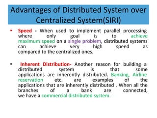 Advantages of Distributed System over
Centralized System(SIRI)
• Speed - When used to implement parallel processing
where only goal is to achieve
maximum speed on a single problem, distributed systems
can achieve very high speed as
compared to the centralized ones.
• Inherent Distribution- Another reason for building a
distributed system is that some
applications are inherently distributed. Banking, Airline
reservation etc. are examples of the
applications that are inherently distributed . When all the
branches of a bank are connected,
we have a commercial distributed system.
 