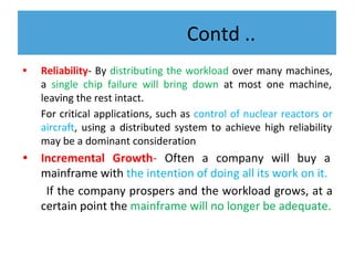 Contd ..
• Reliability- By distributing the workload over many machines,
a single chip failure will bring down at most one machine,
leaving the rest intact.
For critical applications, such as control of nuclear reactors or
aircraft, using a distributed system to achieve high reliability
may be a dominant consideration
• Incremental Growth- Often a company will buy a
mainframe with the intention of doing all its work on it.
If the company prospers and the workload grows, at a
certain point the mainframe will no longer be adequate.
 