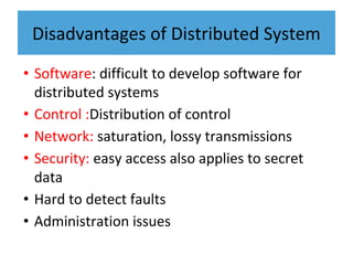 Disadvantages of Distributed System
• Software: difficult to develop software for
distributed systems
• Control :Distribution of control
• Network: saturation, lossy transmissions
• Security: easy access also applies to secret
data
• Hard to detect faults
• Administration issues
 