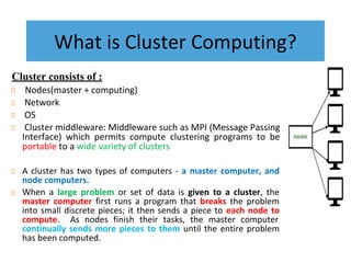 What is Cluster Computing?
Cluster consists of :
Nodes(master + computing)
Network
OS
Cluster middleware: Middleware such as MPI (Message Passing
Interface) which permits compute clustering programs to be
portable to a wide variety of clusters
A cluster has two types of computers - a master computer, and
node computers.
When a large problem or set of data is given to a cluster, the
master computer first runs a program that breaks the problem
into small discrete pieces; it then sends a piece to each node to
compute. As nodes finish their tasks, the master computer
continually sends more pieces to them until the entire problem
has been computed.
 