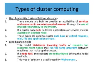 Types of cluster computing
• High Availability (HA) and failover clusters –
1. These models are built to provide an availability of services
and resources in an uninterrupted manner through the use of
implicit redundancy to the system.
2. If a cluster node fails (failover), applications or services may be
available in another node.
3. These types are used to cluster data base of critical missions,
mail, file and application servers.
• Load balancing (LB) –
1. This model distributes incoming traffic or requests for
resources from nodes that run the same programs between
machines that make up the cluster.
2. If a node fails, the requests are redistributed among the nodes
available.
3. This type of solution is usually used for Web servers .
 