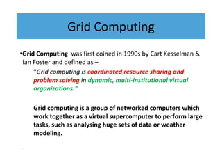 Grid Computing
•Grid Computing was first coined in 1990s by Cart Kesselman &
Ian Foster and defined as –
“Grid computing is coordinated resource sharing and
problem solving in dynamic, multi-institutional virtual
organizations.”
Grid computing is a group of networked computers which
work together as a virtual supercomputer to perform large
tasks, such as analysing huge sets of data or weather
modeling.
•
 