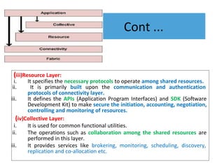 Cont ...
(iii)Resource Layer:
i. It specifies the necessary protocols to operate among shared resources.
ii. It is primarily built upon the communication and authentication
protocols of connectivity layer.
iii. It defines the APIs (Application Program Interfaces) and SDK (Software
Development Kit) to make secure the initiation, accounting, negotiation,
controlling and monitoring of resources.
(iv)Collective Layer:
i. It is used for common functional utilities.
ii. The operations such as collaboration among the shared resources are
performed in this layer.
iii. It provides services like brokering, monitoring, scheduling, discovery,
replication and co-allocation etc.
 