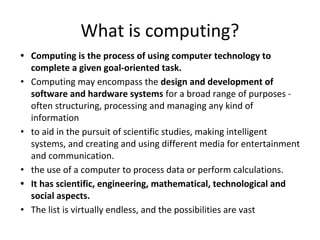 What is computing?
• Computing is the process of using computer technology to
complete a given goal-oriented task.
• Computing may encompass the design and development of
software and hardware systems for a broad range of purposes -
often structuring, processing and managing any kind of
information
• to aid in the pursuit of scientific studies, making intelligent
systems, and creating and using different media for entertainment
and communication.
• the use of a computer to process data or perform calculations.
• It has scientific, engineering, mathematical, technological and
social aspects.
• The list is virtually endless, and the possibilities are vast
 