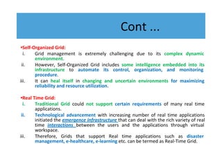 Cont ...
•Self-Organized Grid:
i. Grid management is extremely challenging due to its complex dynamic
environment.
ii. However, Self-Organized Grid includes some intelligence embedded into its
infrastructure to automate its control, organization, and monitoring
procedure.
iii. It can heal itself in changing and uncertain environments for maximizing
reliability and resource utilization.
•Real Time Grid:
i. Traditional Grid could not support certain requirements of many real time
applications.
ii. Technological advancement with increasing number of real time applications
initiated the emergence infrastructure that can deal with the rich variety of real
time interactions between the users and the applications through virtual
workspace.
iii. Therefore, Grids that support Real time applications such as disaster
management, e-healthcare, e-learning etc. can be termed as Real-Time Grid.
 