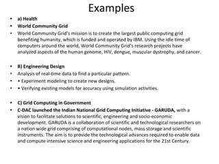 Examples
• a) Health
• World Community Grid
• World Community Grid’s mission is to create the largest public computing grid
benefiting humanity, which is funded and operated by IBM. Using the idle time of
computers around the world, World Community Grid’s research projects have
analyzed aspects of the human genome, HIV, dengue, muscular dystrophy, and cancer.
• B) Engineering Design
• Analysis of real-time data to find a particular pattern.
• • Experiment modeling to create new designs.
• • Verifying existing models for accuracy using simulation activities.
• C) Grid Computing in Government
• C-DAC launched the Indian National Grid Computing Initiative - GARUDA, with a
vision to facilitate solutions to scientific, engineering and socio-economic
development. GARUDA is a collaboration of scientific and technological researchers on
a nation wide grid comprising of computational nodes, mass storage and scientific
instruments. The aim is to provide the technological advances required to enable data
and compute intensive science and engineering applications for the 21st Century.
 