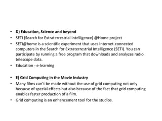 • D) Education, Science and beyond
• SETI (Search for Extraterrestrial Intelligence) @Home project
• SETI@home is a scientific experiment that uses Internet-connected
computers in the Search for Extraterrestrial Intelligence (SETI). You can
participate by running a free program that downloads and analyzes radio
telescope data.
• Education - e-learning
• E) Grid Computing in the Movie Industry
• Many films can’t be made without the use of grid computing not only
because of special effects but also because of the fact that grid computing
enables faster production of a film.
• Grid computing is an enhancement tool for the studios.
 