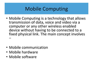 Mobile Computing
• Mobile Computing is a technology that allows
transmission of data, voice and video via a
computer or any other wireless enabled
device without having to be connected to a
fixed physical link. The main concept involves
−
• Mobile communication
• Mobile hardware
• Mobile software
 