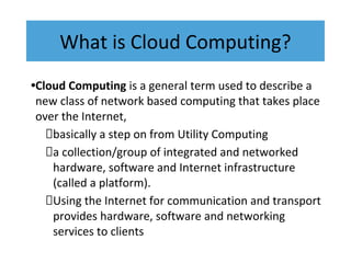 What is Cloud Computing?
•Cloud Computing is a general term used to describe a
new class of network based computing that takes place
over the Internet,
basically a step on from Utility Computing
a collection/group of integrated and networked
hardware, software and Internet infrastructure
(called a platform).
Using the Internet for communication and transport
provides hardware, software and networking
services to clients
 