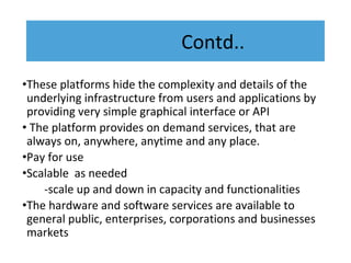 Contd..
•These platforms hide the complexity and details of the
underlying infrastructure from users and applications by
providing very simple graphical interface or API
• The platform provides on demand services, that are
always on, anywhere, anytime and any place.
•Pay for use
•Scalable as needed
-scale up and down in capacity and functionalities
•The hardware and software services are available to
general public, enterprises, corporations and businesses
markets
 