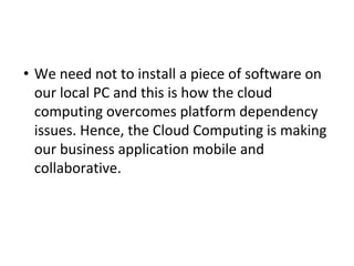 • We need not to install a piece of software on
our local PC and this is how the cloud
computing overcomes platform dependency
issues. Hence, the Cloud Computing is making
our business application mobile and
collaborative.
 