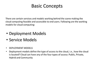 Basic Concepts
There are certain services and models working behind the scene making the
cloud computing feasible and accessible to end users. Following are the working
models for cloud computing:
• Deployment Models
• Service Models
• DEPLOYMENT MODELS
• Deployment models define the type of access to the cloud, i.e., how the cloud
is located? Cloud can have any of the four types of access: Public, Private,
Hybrid and Community
 