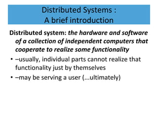 Distributed Systems :
A brief introduction
Distributed system: the hardware and software
of a collection of independent computers that
cooperate to realize some functionality
• –usually, individual parts cannot realize that
functionality just by themselves
• –may be serving a user (...ultimately)
 