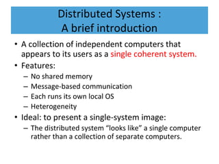 Distributed Systems :
A brief introduction
• A collection of independent computers that
appears to its users as a single coherent system.
• Features:
– No shared memory
– Message-based communication
– Each runs its own local OS
– Heterogeneity
• Ideal: to present a single-system image:
– The distributed system “looks like” a single computer
rather than a collection of separate computers.
 