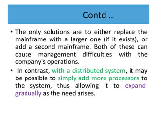 Contd ..
• The only solutions are to either replace the
mainframe with a larger one (if it exists), or
add a second mainframe. Both of these can
cause management difficulties with the
company's operations.
• In contrast, with a distributed system, it may
be possible to simply add more processors to
the system, thus allowing it to expand
gradually as the need arises.
 