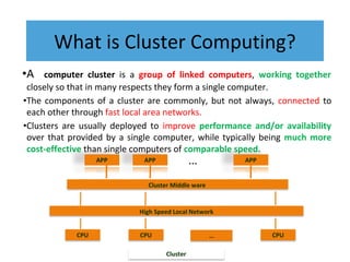 What is Cluster Computing?
•A computer cluster is a group of linked computers, working together
closely so that in many respects they form a single computer.
•The components of a cluster are commonly, but not always, connected to
each other through fast local area networks.
•Clusters are usually deployed to improve performance and/or availability
over that provided by a single computer, while typically being much more
cost-effective than single computers of comparable speed.
CPU CPU CPU
…
High Speed Local Network
Cluster Middle ware
Cluster
APP APP APP
…
 
