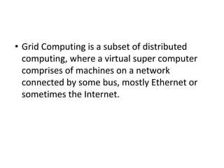 • Grid Computing is a subset of distributed
computing, where a virtual super computer
comprises of machines on a network
connected by some bus, mostly Ethernet or
sometimes the Internet.
 