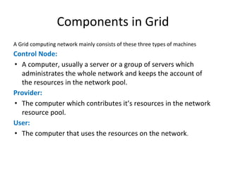 Components in Grid
A Grid computing network mainly consists of these three types of machines
Control Node:
• A computer, usually a server or a group of servers which
administrates the whole network and keeps the account of
the resources in the network pool.
Provider:
• The computer which contributes it’s resources in the network
resource pool.
User:
• The computer that uses the resources on the network.
 