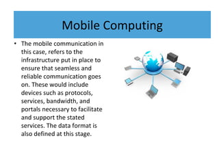 • The mobile communication in
this case, refers to the
infrastructure put in place to
ensure that seamless and
reliable communication goes
on. These would include
devices such as protocols,
services, bandwidth, and
portals necessary to facilitate
and support the stated
services. The data format is
also defined at this stage.
Mobile Computing
 