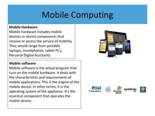 Mobile Hardware
Mobile hardware includes mobile
devices or device components that
receive or access the service of mobility.
They would range from portable
laptops, smartphones, tablet Pc's,
Personal Digital Assistants.
Mobile software
Mobile software is the actual program that
runs on the mobile hardware. It deals with
the characteristics and requirements of
mobile applications. This is the engine of the
mobile device. In other terms, it is the
operating system of the appliance. It's the
essential component that operates the
mobile device.
Mobile Computing
 